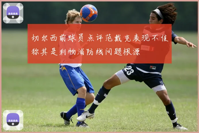 切尔西前球员点评范戴克表现不佳称其是利物浦防线问题根源