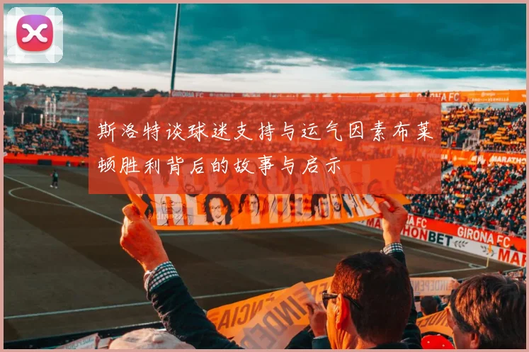 斯洛特谈球迷支持与运气因素布莱顿胜利背后的故事与启示