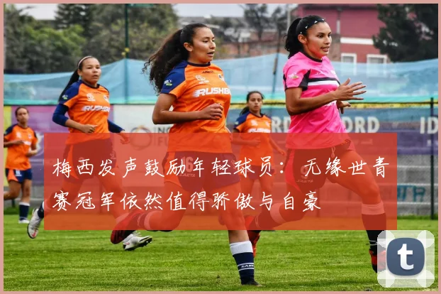 梅西发声鼓励年轻球员：无缘世青赛冠军依然值得骄傲与自豪
