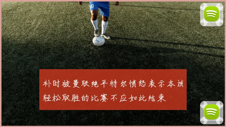 补时被曼联绝平特尔愤怒表示本该轻松取胜的比赛不应如此结束