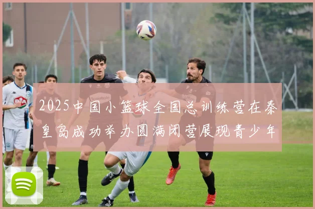2025中国小篮球全国总训练营在秦皇岛成功举办圆满闭营展现青少年篮球新风貌