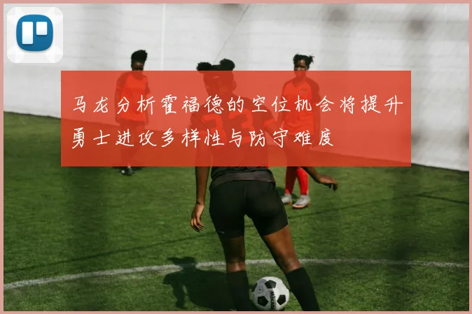 马龙分析霍福德的空位机会将提升勇士进攻多样性与防守难度