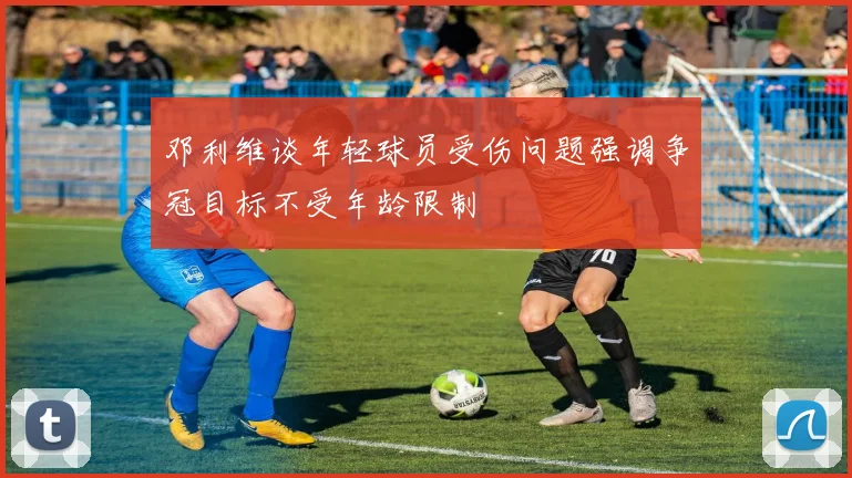 邓利维谈年轻球员受伤问题强调争冠目标不受年龄限制