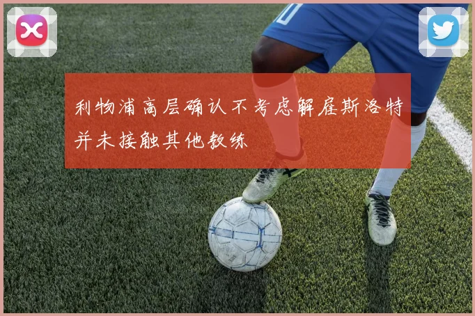 利物浦高层确认不考虑解雇斯洛特并未接触其他教练