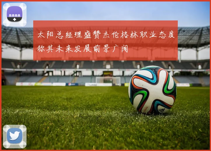 太阳总经理盛赞杰伦格林职业态度称其未来发展前景广阔