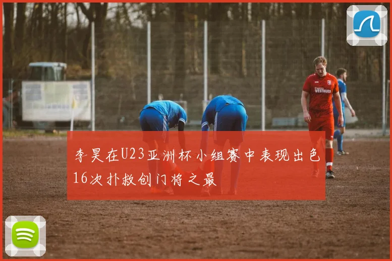 李昊在U23亚洲杯小组赛中表现出色16次扑救创门将之最