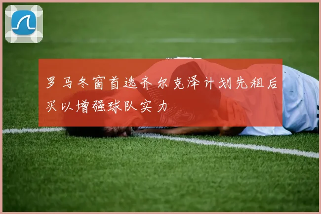 罗马冬窗首选齐尔克泽计划先租后买以增强球队实力