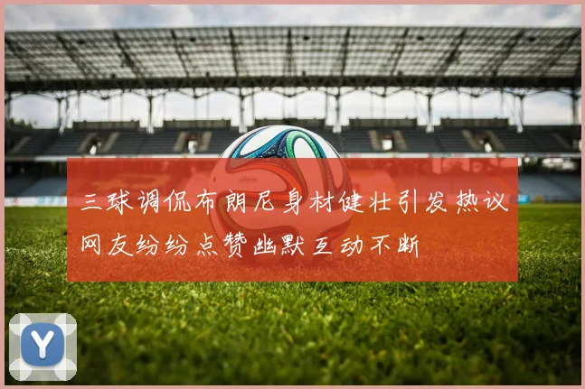 三球调侃布朗尼身材健壮引发热议网友纷纷点赞幽默互动不断